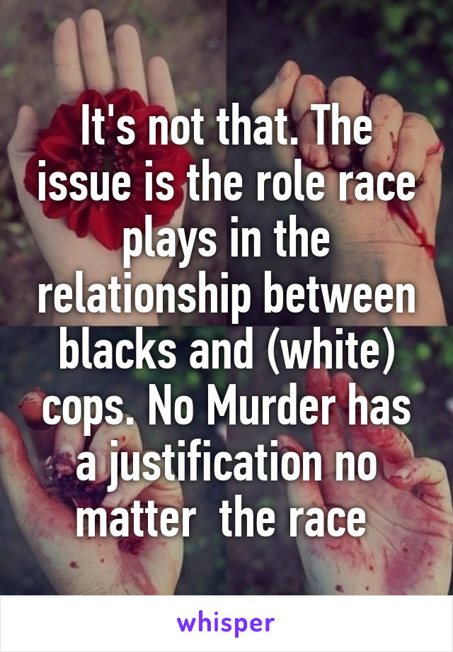 It's not that. The issue is the role race plays in the relationship between blacks and (white) cops. No Murder has a justification no matter  the race 