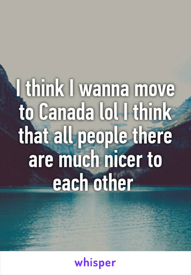 I think I wanna move to Canada lol I think that all people there are much nicer to each other 