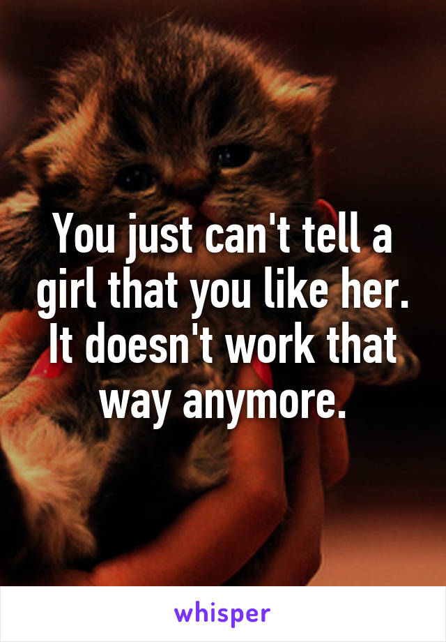 You just can't tell a girl that you like her.
It doesn't work that way anymore.