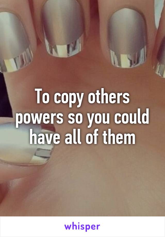 To copy others powers so you could have all of them