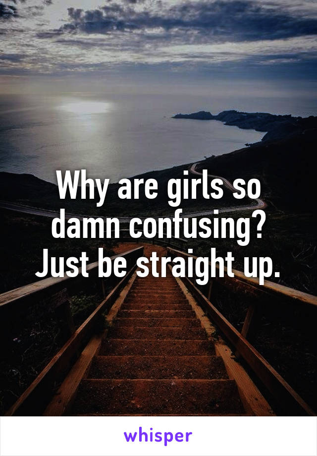 Why are girls so damn confusing? Just be straight up.