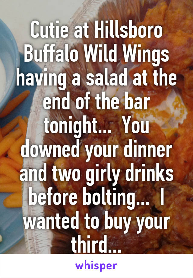 Cutie at Hillsboro Buffalo Wild Wings having a salad at the end of the bar tonight...  You downed your dinner and two girly drinks before bolting...  I wanted to buy your third...