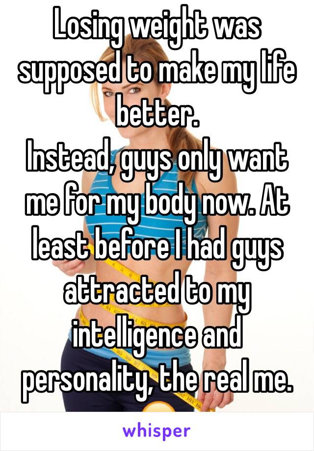 Losing weight was supposed to make my life better. 
Instead, guys only want me for my body now. At least before I had guys attracted to my intelligence and personality, the real me. 
😔