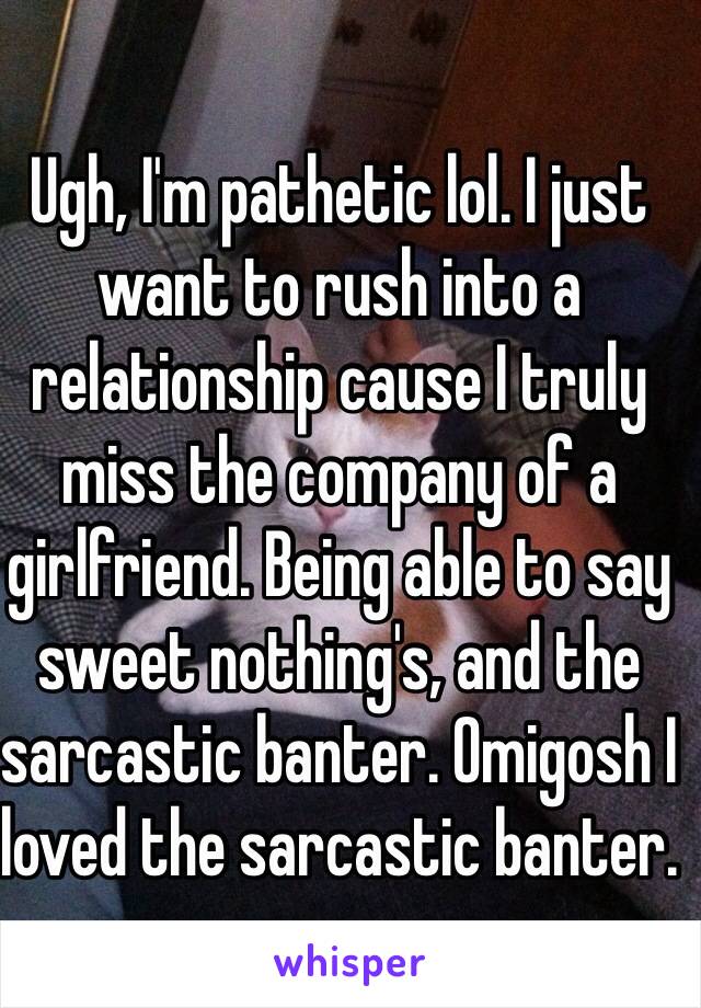 Ugh, I'm pathetic lol. I just want to rush into a relationship cause I truly miss the company of a girlfriend. Being able to say sweet nothing's, and the sarcastic banter. Omigosh I loved the sarcastic banter.