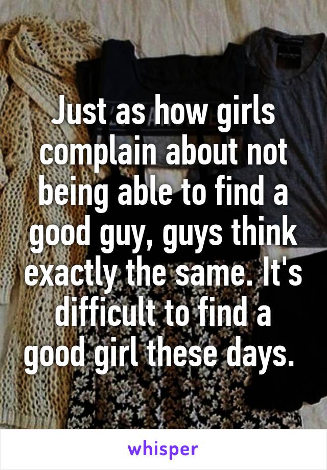 Just as how girls complain about not being able to find a good guy, guys think exactly the same. It's difficult to find a good girl these days. 