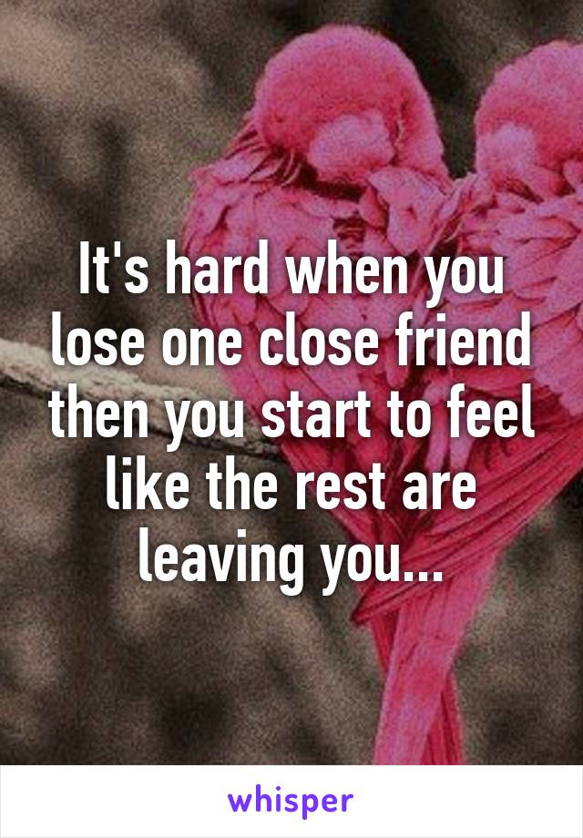 It's hard when you lose one close friend then you start to feel like the rest are leaving you...