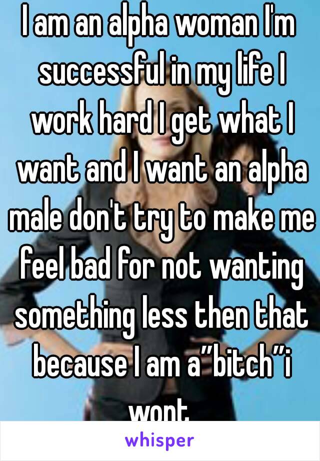 I am an alpha woman I'm successful in my life I work hard I get what I want and I want an alpha male don't try to make me feel bad for not wanting something less then that because I am a”bitch”i wont 