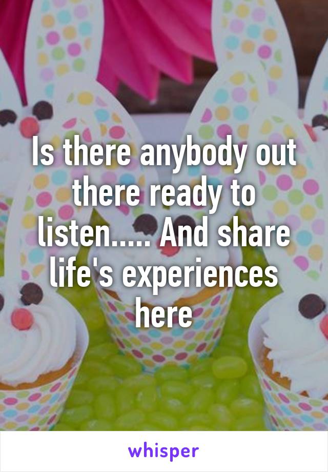 Is there anybody out there ready to listen..... And share life's experiences here