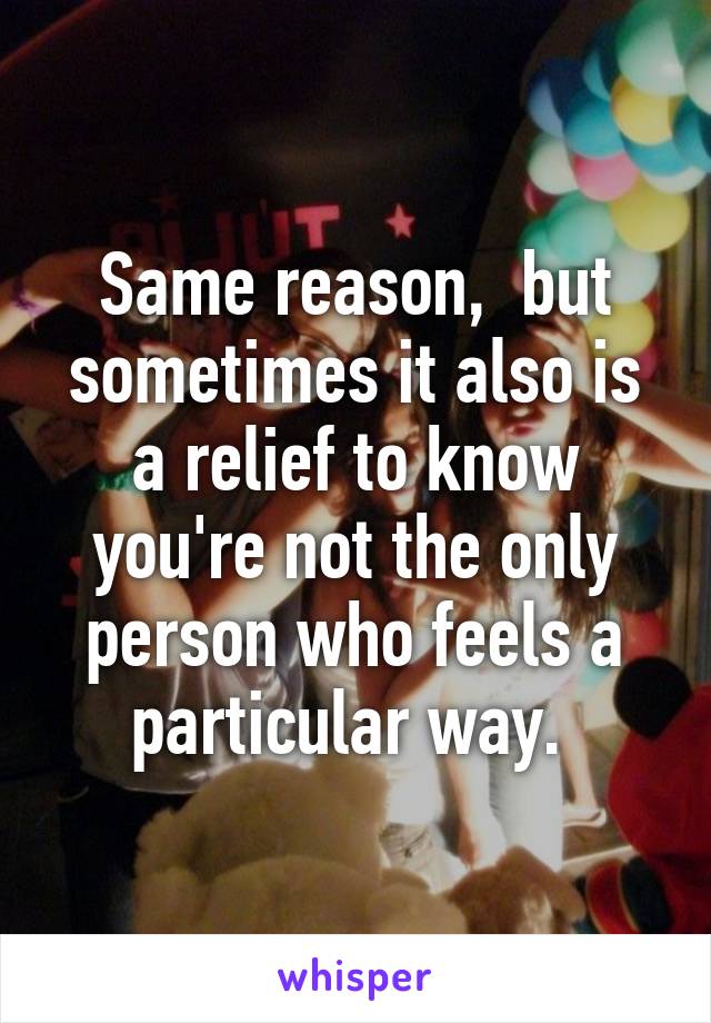 Same reason,  but sometimes it also is a relief to know you're not the only person who feels a particular way. 