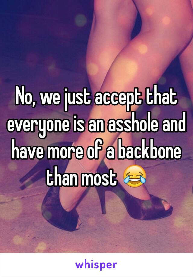 No, we just accept that everyone is an asshole and have more of a backbone than most 😂