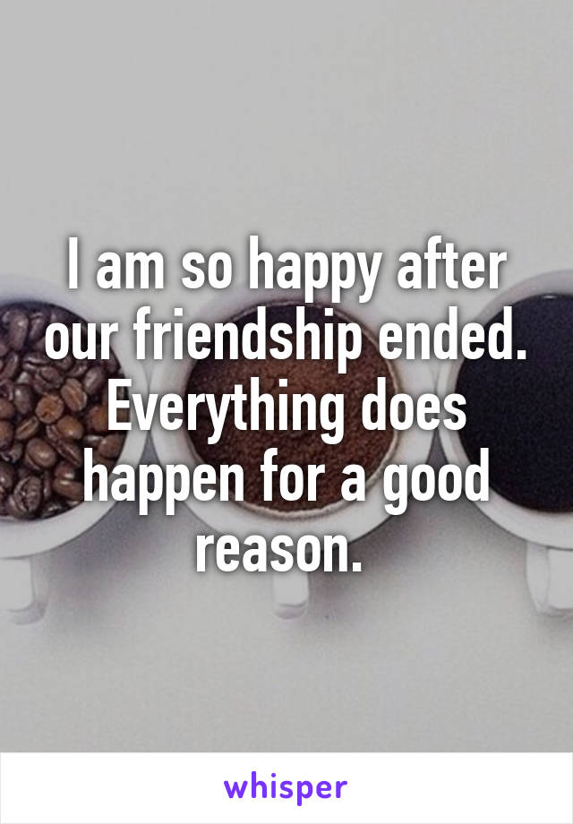 I am so happy after our friendship ended. Everything does happen for a good reason. 