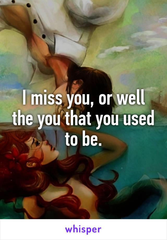 I miss you, or well the you that you used to be.