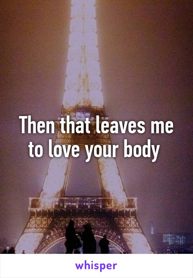 Then that leaves me to love your body 