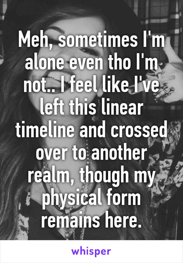 Meh, sometimes I'm alone even tho I'm not.. I feel like I've left this linear timeline and crossed over to another realm, though my physical form remains here.