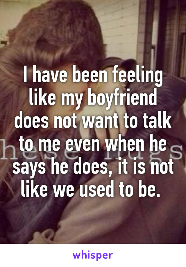 I have been feeling like my boyfriend does not want to talk to me even when he says he does, it is not like we used to be. 