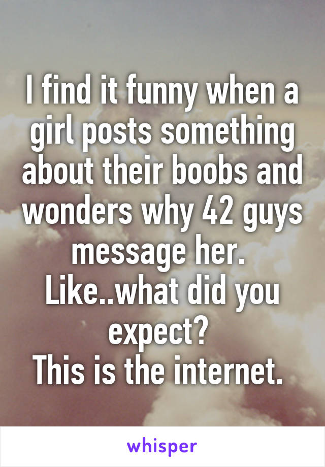 I find it funny when a girl posts something about their boobs and wonders why 42 guys message her. 
Like..what did you expect? 
This is the internet. 