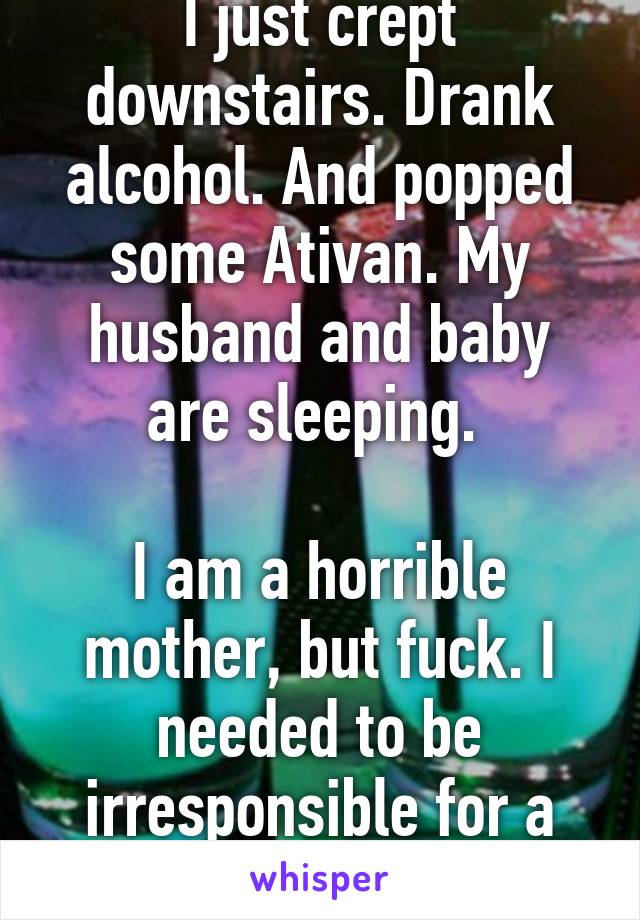 I just crept downstairs. Drank alcohol. And popped some Ativan. My husband and baby are sleeping. 

I am a horrible mother, but fuck. I needed to be irresponsible for a night. I'm only 25!