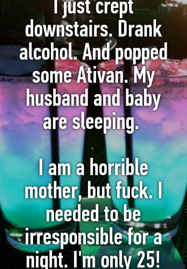 I just crept downstairs. Drank alcohol. And popped some Ativan. My husband and baby are sleeping. 

I am a horrible mother, but fuck. I needed to be irresponsible for a night. I'm only 25!