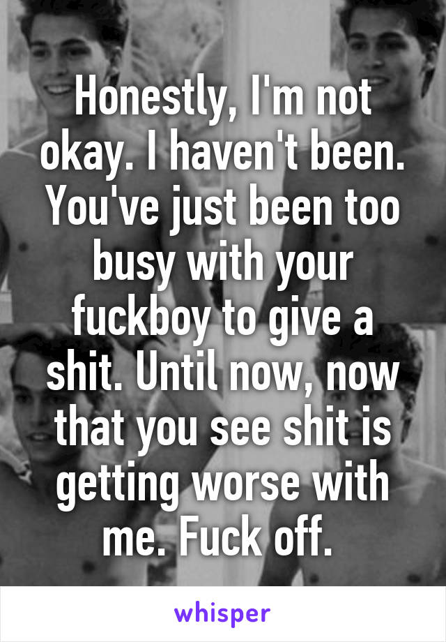 Honestly, I'm not okay. I haven't been. You've just been too busy with your fuckboy to give a shit. Until now, now that you see shit is getting worse with me. Fuck off. 