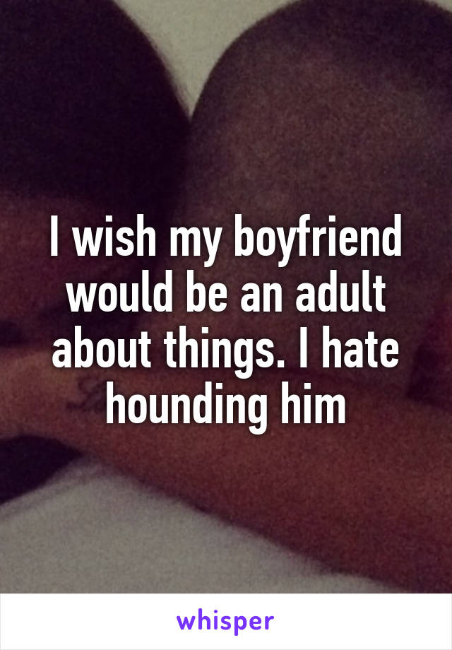 I wish my boyfriend would be an adult about things. I hate hounding him