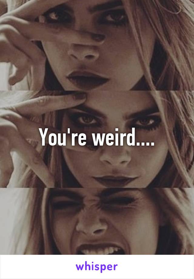 You're weird....