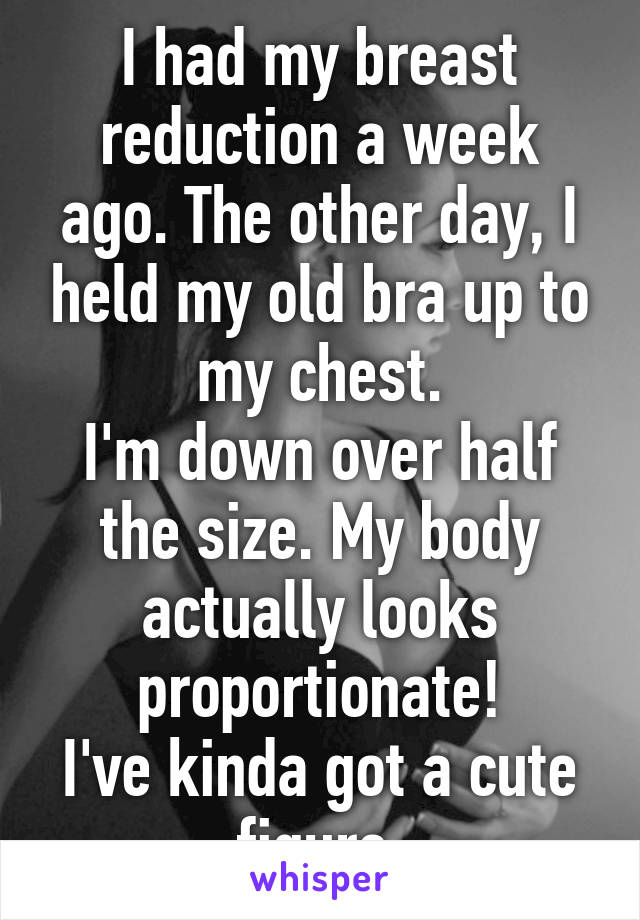 I had my breast reduction a week ago. The other day, I held my old bra up to my chest.
I'm down over half the size. My body actually looks proportionate!
I've kinda got a cute figure.