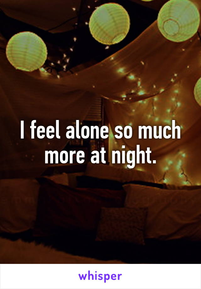 I feel alone so much more at night.