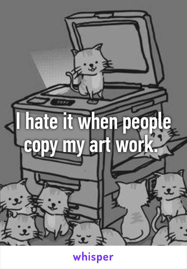 I hate it when people copy my art work. 