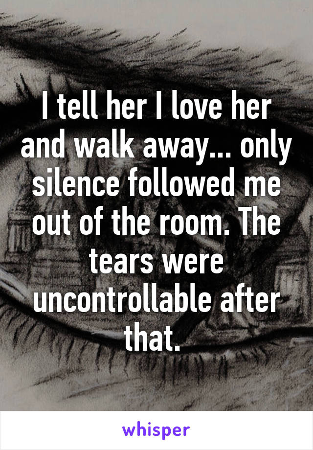 I tell her I love her and walk away... only silence followed me out of the room. The tears were uncontrollable after that. 