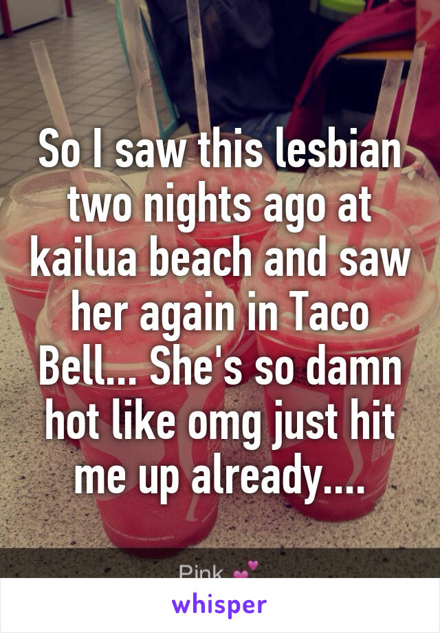 So I saw this lesbian two nights ago at kailua beach and saw her again in Taco Bell... She's so damn hot like omg just hit me up already....