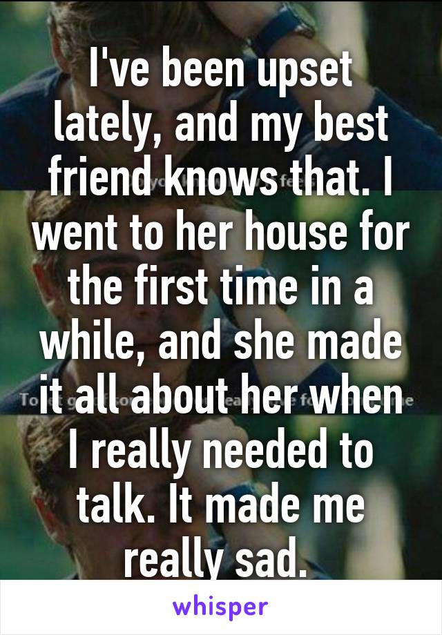 I've been upset lately, and my best friend knows that. I went to her house for the first time in a while, and she made it all about her when I really needed to talk. It made me really sad. 