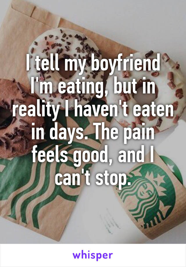 I tell my boyfriend I'm eating, but in reality I haven't eaten in days. The pain feels good, and I can't stop.
