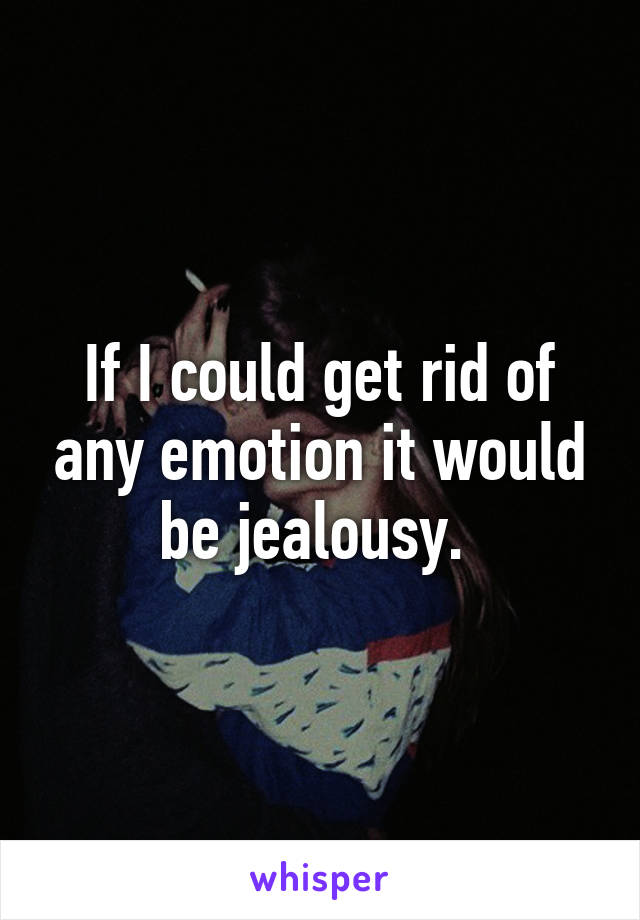 If I could get rid of any emotion it would be jealousy. 