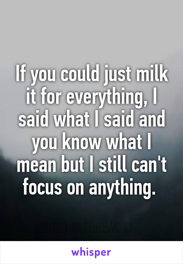 If you could just milk it for everything, I said what I said and you know what I mean but I still can't focus on anything. 