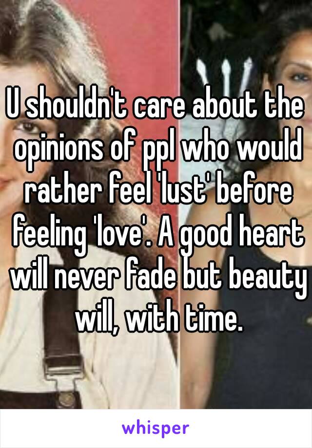 U shouldn't care about the opinions of ppl who would rather feel 'lust' before feeling 'love'. A good heart will never fade but beauty will, with time.