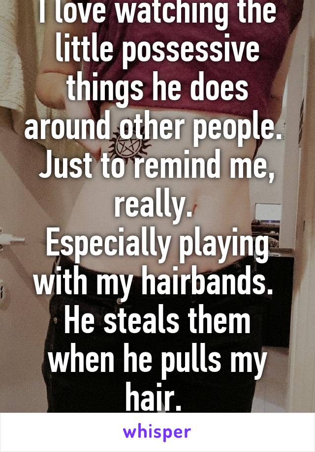 I love watching the little possessive things he does around other people. 
Just to remind me, really. 
Especially playing with my hairbands. 
He steals them when he pulls my hair. 
<3