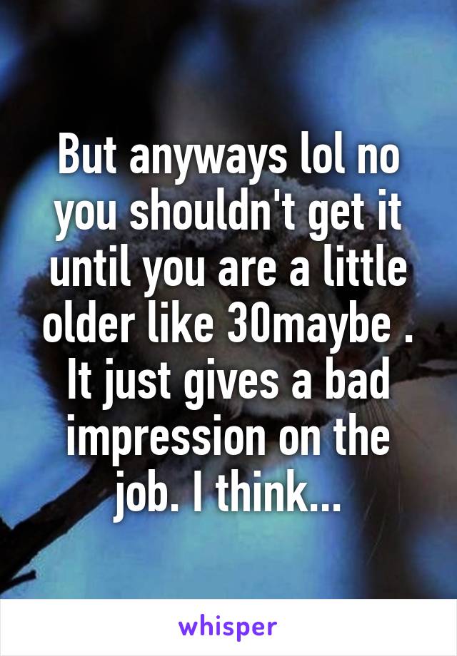 But anyways lol no you shouldn't get it until you are a little older like 30maybe . It just gives a bad impression on the job. I think...