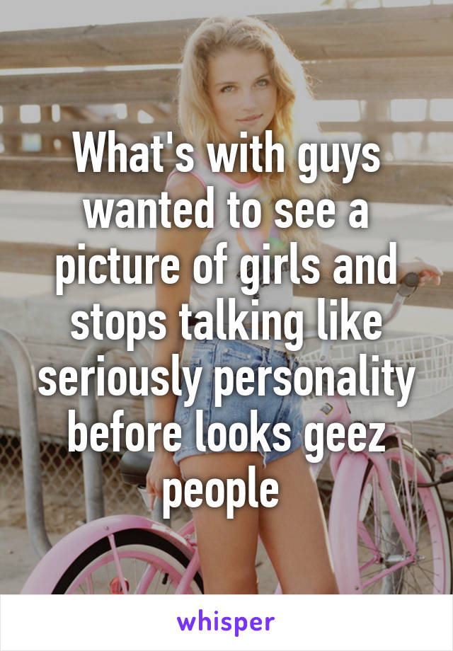 What's with guys wanted to see a picture of girls and stops talking like seriously personality before looks geez people 