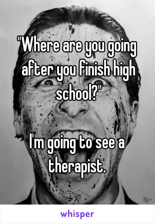 "Where are you going after you finish high school?"

I'm going to see a therapist. 