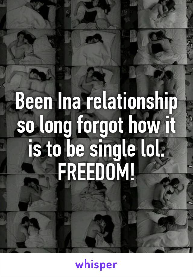 Been Ina relationship so long forgot how it is to be single lol. FREEDOM!