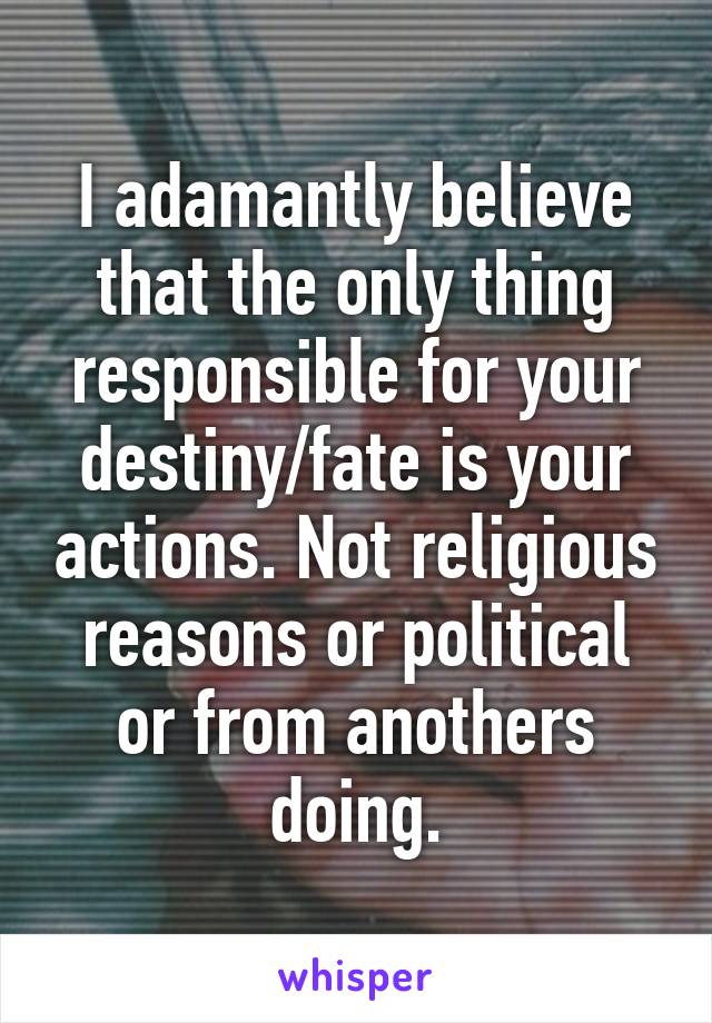 I adamantly believe that the only thing responsible for your destiny/fate is your actions. Not religious reasons or political or from anothers doing.