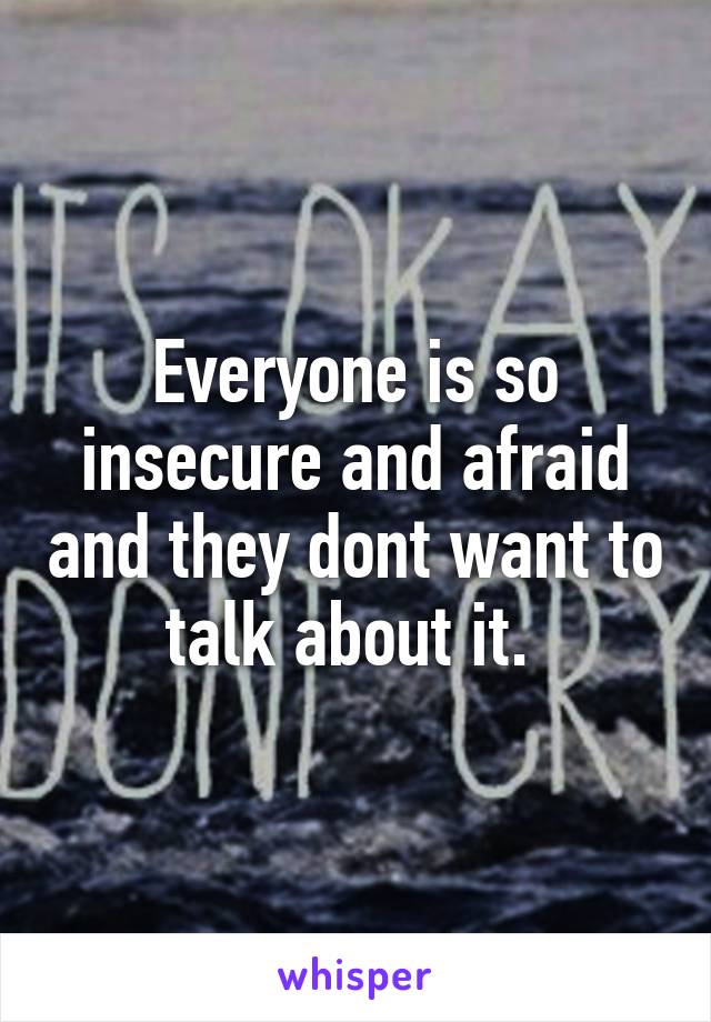 Everyone is so insecure and afraid and they dont want to talk about it. 