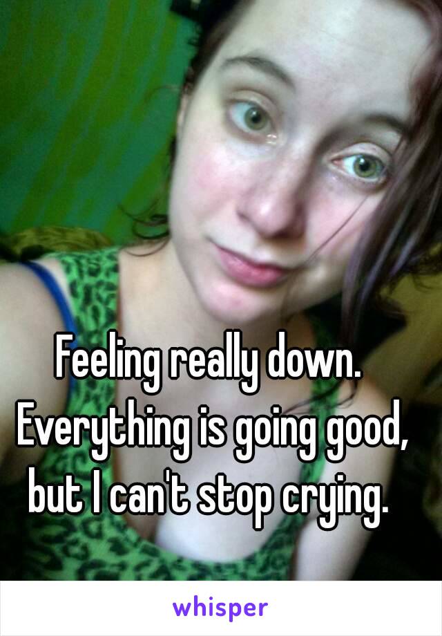 Feeling really down. Everything is going good, but I can't stop crying. 