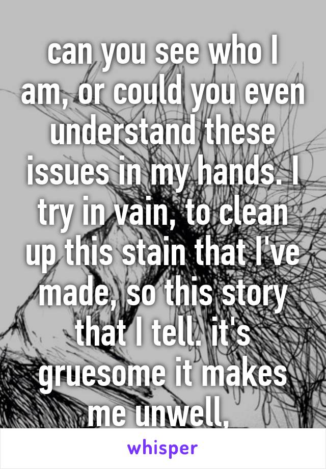 can you see who I am, or could you even understand these issues in my hands. I try in vain, to clean up this stain that I've made, so this story that I tell. it's gruesome it makes me unwell, 