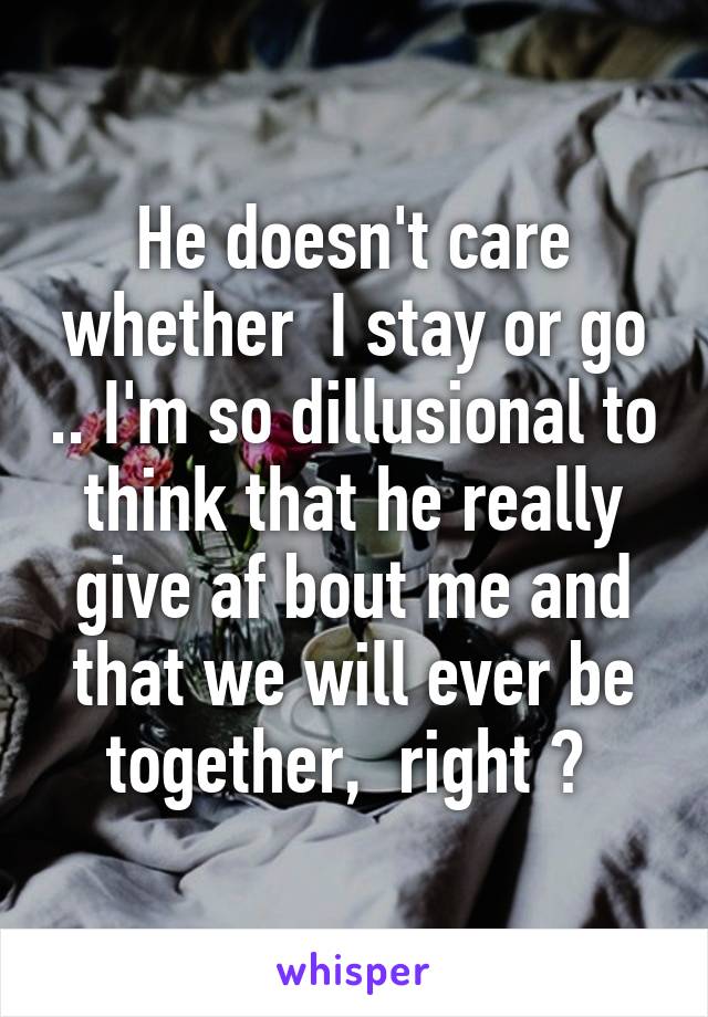 He doesn't care whether  I stay or go .. I'm so dillusional to think that he really give af bout me and that we will ever be together,  right ? 