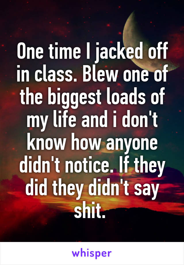 One time I jacked off in class. Blew one of the biggest loads of my life and i don't know how anyone didn't notice. If they did they didn't say shit. 