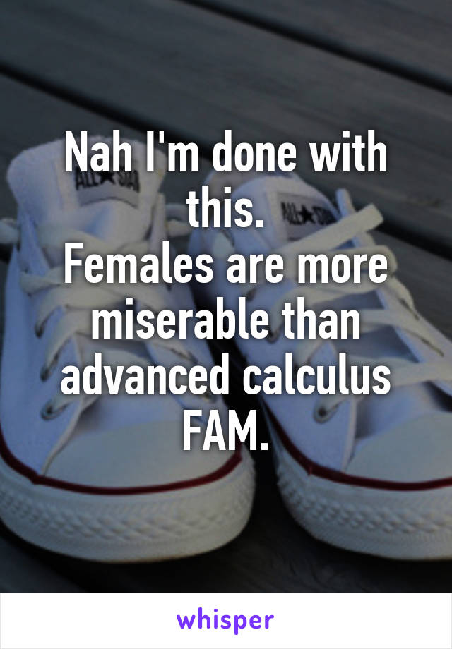 Nah I'm done with this.
Females are more miserable than advanced calculus FAM.
