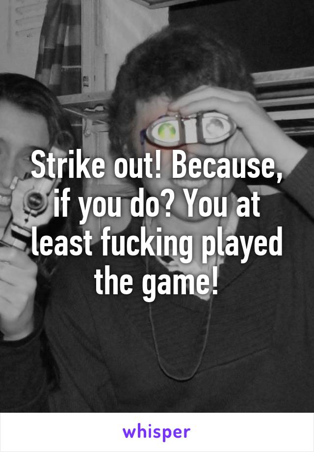 Strike out! Because, if you do? You at least fucking played the game!