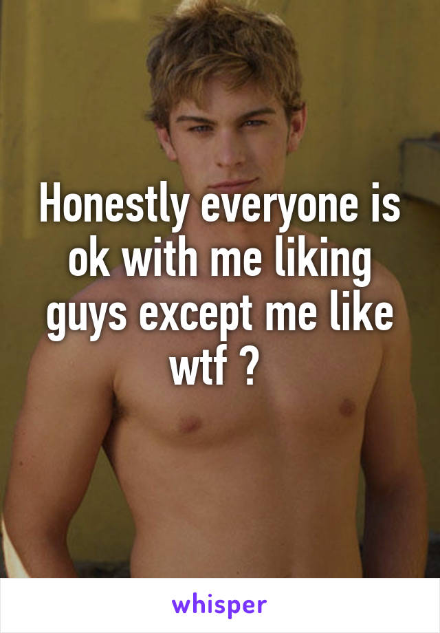 Honestly everyone is ok with me liking guys except me like wtf ? 
