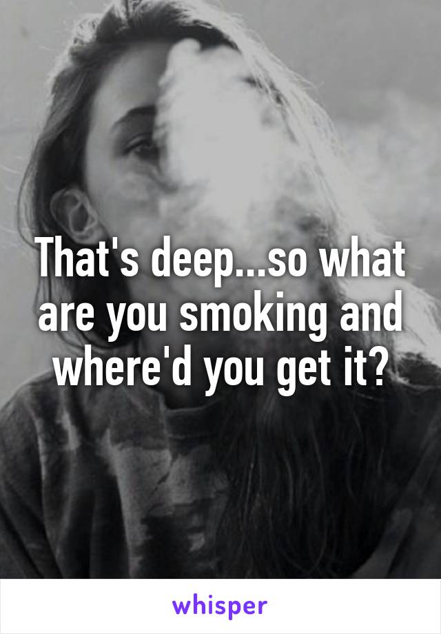 That's deep...so what are you smoking and where'd you get it?